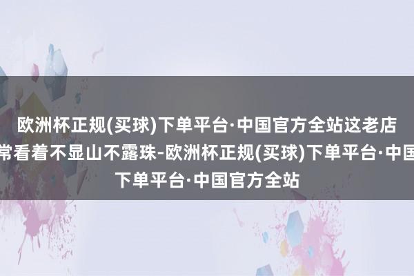 欧洲杯正规(买球)下单平台·中国官方全站这老店员固然经常看着不显山不露珠-欧洲杯正规(买球)下单平台·中国官方全站