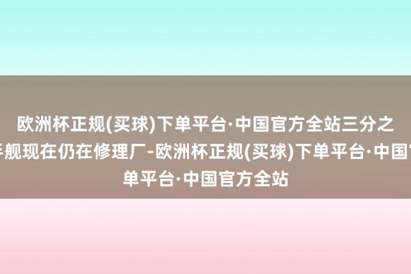 欧洲杯正规(买球)下单平台·中国官方全站三分之二的甩手舰现在仍在修理厂-欧洲杯正规(买球)下单平台·中国官方全站