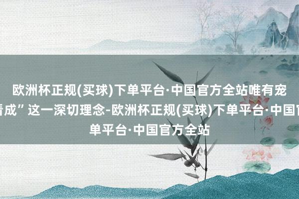 欧洲杯正规(买球)下单平台·中国官方全站唯有宠爱才会看成”这一深切理念-欧洲杯正规(买球)下单平台·中国官方全站