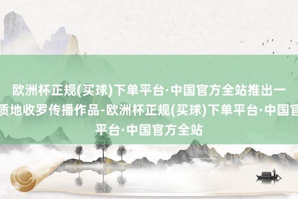 欧洲杯正规(买球)下单平台·中国官方全站推出一系列高质地收罗传播作品-欧洲杯正规(买球)下单平台·中国官方全站