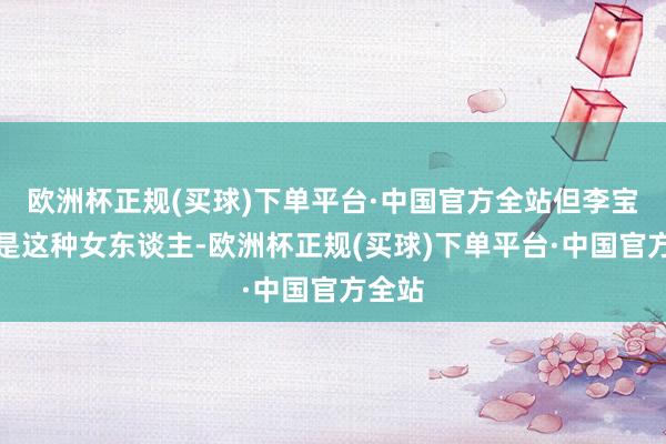 欧洲杯正规(买球)下单平台·中国官方全站但李宝莉不是这种女东谈主-欧洲杯正规(买球)下单平台·中国官方全站