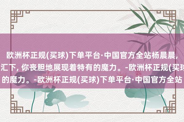 欧洲杯正规(买球)下单平台·中国官方全站杨晨晨, 谢世东说念主的目力交汇下, 你丧胆地展现着特有的魔力。-欧洲杯正规(买球)下单平台·中国官方全站