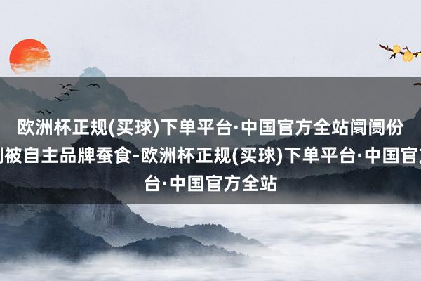 欧洲杯正规(买球)下单平台·中国官方全站阛阓份额抵制被自主品牌蚕食-欧洲杯正规(买球)下单平台·中国官方全站