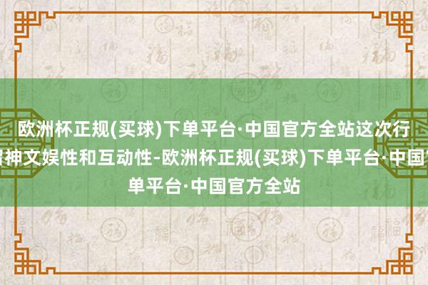 欧洲杯正规(买球)下单平台·中国官方全站这次行为不仅留神文娱性和互动性-欧洲杯正规(买球)下单平台·中国官方全站