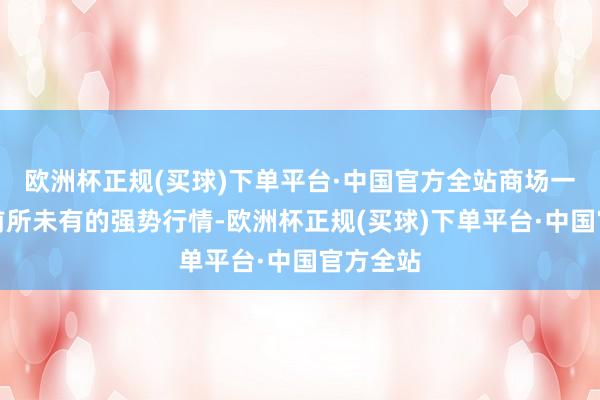 欧洲杯正规(买球)下单平台·中国官方全站商场一度出现前所未有的强势行情-欧洲杯正规(买球)下单平台·中国官方全站