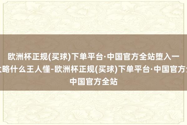 欧洲杯正规(买球)下单平台·中国官方全站堕入一种大略什么王人懂-欧洲杯正规(买球)下单平台·中国官方全站