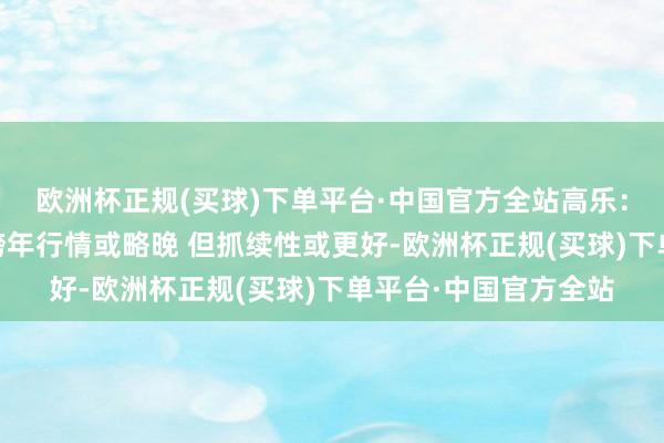 欧洲杯正规(买球)下单平台·中国官方全站高乐：大盘选拔深蹲 本年跨年行情或略晚 但抓续性或更好-欧洲杯正规(买球)下单平台·中国官方全站