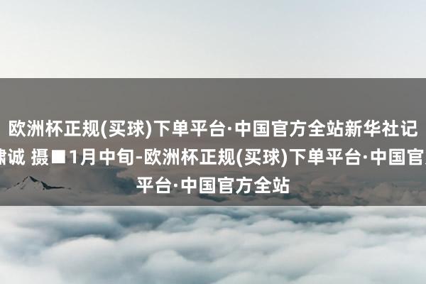 欧洲杯正规(买球)下单平台·中国官方全站新华社记者 张啸诚 摄■1月中旬-欧洲杯正规(买球)下单平台·中国官方全站