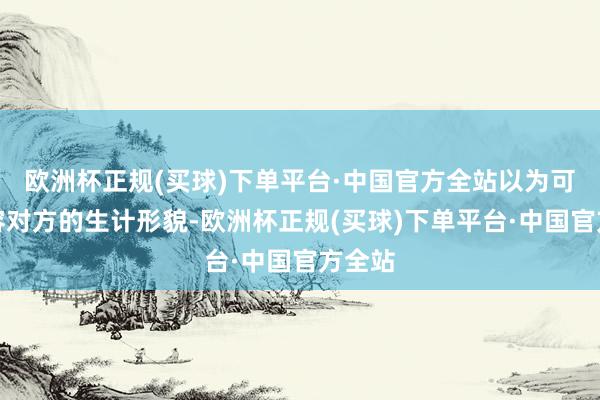 欧洲杯正规(买球)下单平台·中国官方全站以为可以包容对方的生计形貌-欧洲杯正规(买球)下单平台·中国官方全站