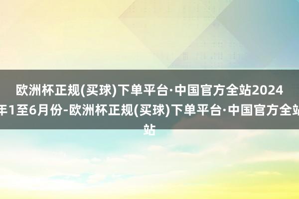 欧洲杯正规(买球)下单平台·中国官方全站　　2024年1至6月份-欧洲杯正规(买球)下单平台·中国官方全站