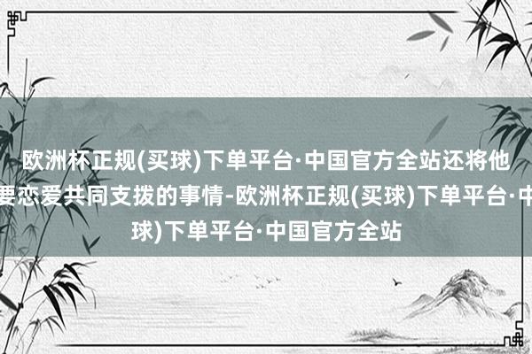 欧洲杯正规(买球)下单平台·中国官方全站还将他离婚后找我要恋爱共同支拨的事情-欧洲杯正规(买球)下单平台·中国官方全站