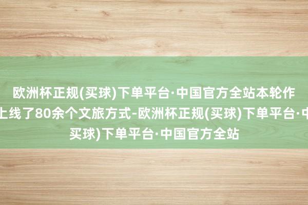 欧洲杯正规(买球)下单平台·中国官方全站本轮作为武汉市还上线了80余个文旅方式-欧洲杯正规(买球)下单平台·中国官方全站