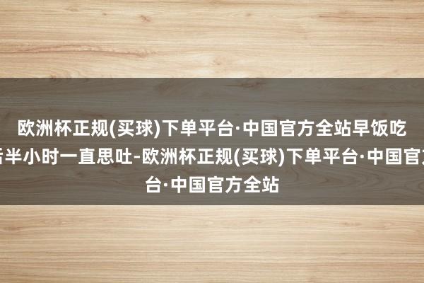 欧洲杯正规(买球)下单平台·中国官方全站早饭吃完之后半小时一直思吐-欧洲杯正规(买球)下单平台·中国官方全站