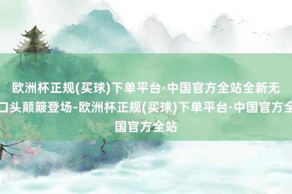 欧洲杯正规(买球)下单平台·中国官方全站全新无限口头颠簸登场-欧洲杯正规(买球)下单平台·中国官方全站