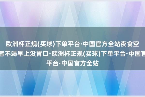 欧洲杯正规(买球)下单平台·中国官方全站夜食空洞征患者不竭早上没胃口-欧洲杯正规(买球)下单平台·中国官方全站