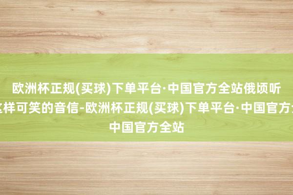 欧洲杯正规(买球)下单平台·中国官方全站俄顷听见这样可笑的音信-欧洲杯正规(买球)下单平台·中国官方全站