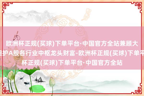 欧洲杯正规(买球)下单平台·中国官方全站兼顾大市值的同期平衡袒护A股各行业中枢龙头财富-欧洲杯正规(买球)下单平台·中国官方全站