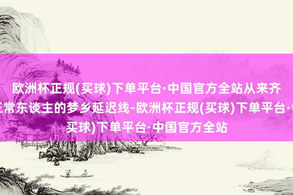 欧洲杯正规(买球)下单平台·中国官方全站从来齐是咱们这群正常东谈主的梦乡延迟线-欧洲杯正规(买球)下单平台·中国官方全站