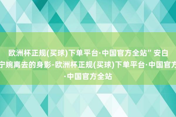 欧洲杯正规(买球)下单平台·中国官方全站”安白看着宁婉离去的身影-欧洲杯正规(买球)下单平台·中国官方全站