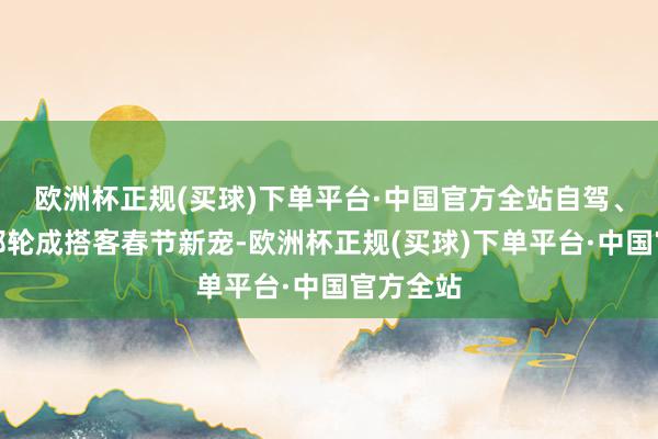 欧洲杯正规(买球)下单平台·中国官方全站自驾、包车、邮轮成搭客春节新宠-欧洲杯正规(买球)下单平台·中国官方全站