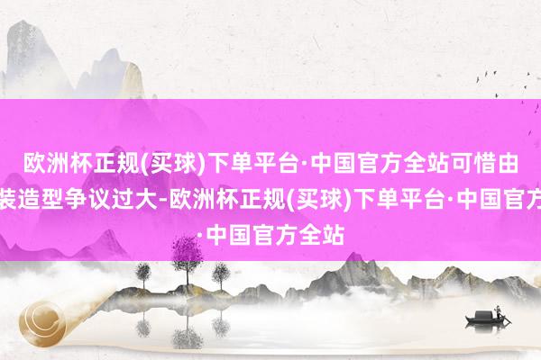 欧洲杯正规(买球)下单平台·中国官方全站可惜由于变装造型争议过大-欧洲杯正规(买球)下单平台·中国官方全站