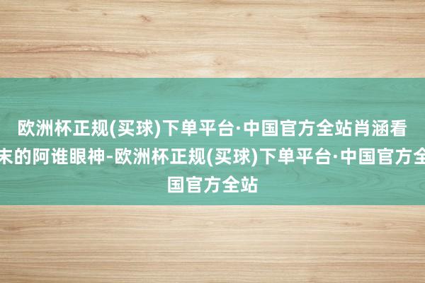 欧洲杯正规(买球)下单平台·中国官方全站肖涵看陈末的阿谁眼神-欧洲杯正规(买球)下单平台·中国官方全站