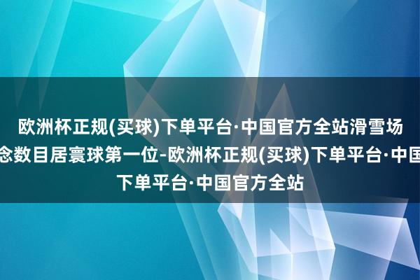 欧洲杯正规(买球)下单平台·中国官方全站滑雪场架空索说念数目居寰球第一位-欧洲杯正规(买球)下单平台·中国官方全站