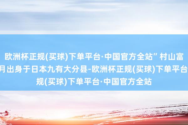 欧洲杯正规(买球)下单平台·中国官方全站”村山富市于1924年3月出身于日本九有大分县-欧洲杯正规(买球)下单平台·中国官方全站