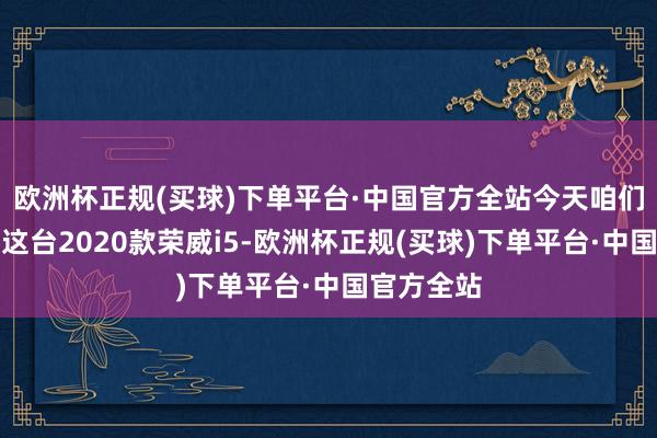 欧洲杯正规(买球)下单平台·中国官方全站今天咱们就来聊聊这台2020款荣威i5-欧洲杯正规(买球)下单平台·中国官方全站