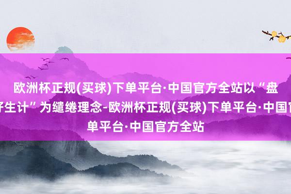 欧洲杯正规(买球)下单平台·中国官方全站以“盘出幸福好生计”为缱绻理念-欧洲杯正规(买球)下单平台·中国官方全站