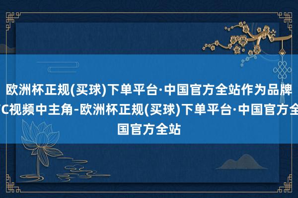 欧洲杯正规(买球)下单平台·中国官方全站作为品牌TVC视频中主角-欧洲杯正规(买球)下单平台·中国官方全站