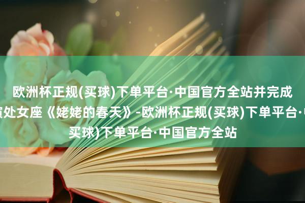 欧洲杯正规(买球)下单平台·中国官方全站并完成了我方的导演处女座《姥姥的春天》-欧洲杯正规(买球)下单平台·中国官方全站