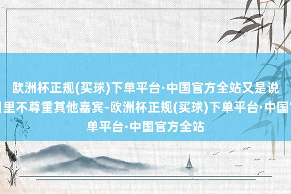 欧洲杯正规(买球)下单平台·中国官方全站又是说她在节目里不尊重其他嘉宾-欧洲杯正规(买球)下单平台·中国官方全站