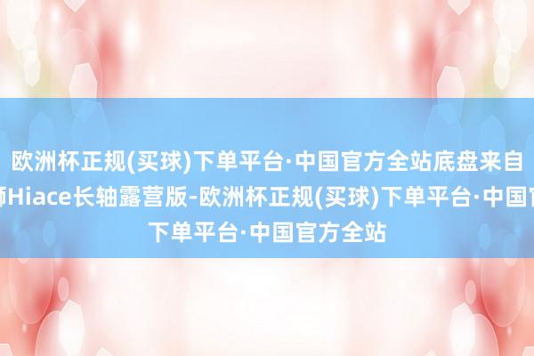 欧洲杯正规(买球)下单平台·中国官方全站底盘来自丰田海狮Hiace长轴露营版-欧洲杯正规(买球)下单平台·中国官方全站