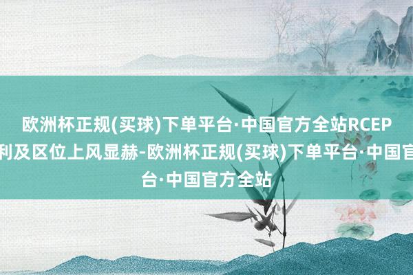 欧洲杯正规(买球)下单平台·中国官方全站RCEP政策红利及区位上风显赫-欧洲杯正规(买球)下单平台·中国官方全站